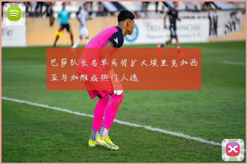 巴萨队长名单或将扩大埃里克加西亚与加维成热门人选
