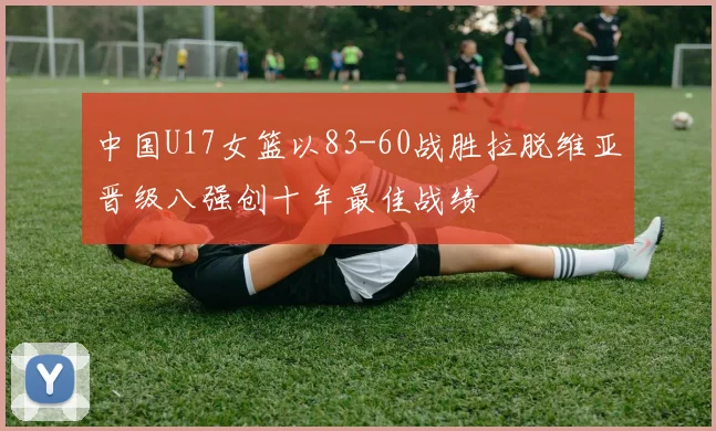 中国U17女篮以83-60战胜拉脱维亚晋级八强创十年最佳战绩