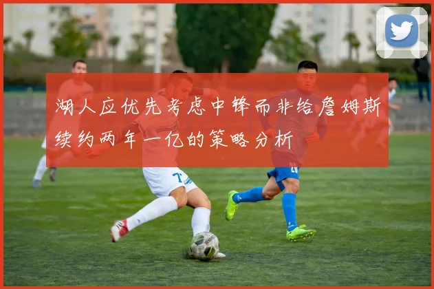 湖人应优先考虑中锋而非给詹姆斯续约两年一亿的策略分析