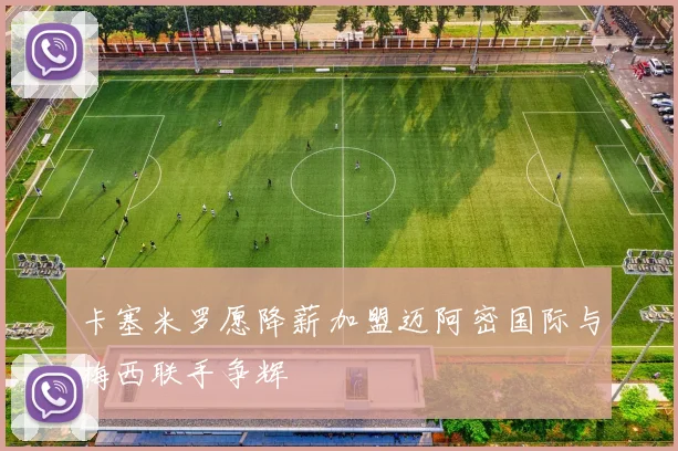 卡塞米罗愿降薪加盟迈阿密国际与梅西联手争辉