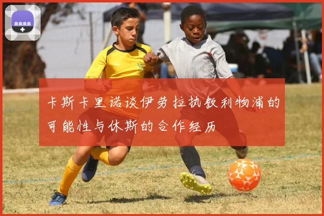 卡斯卡里诺谈伊劳拉执教利物浦的可能性与休斯的合作经历