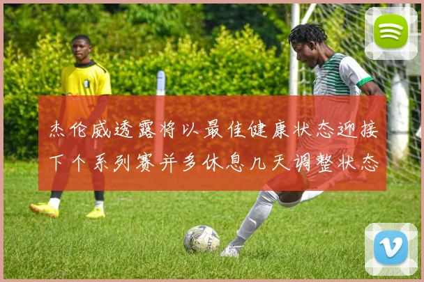 杰伦威透露将以最佳健康状态迎接下个系列赛并多休息几天调整状态