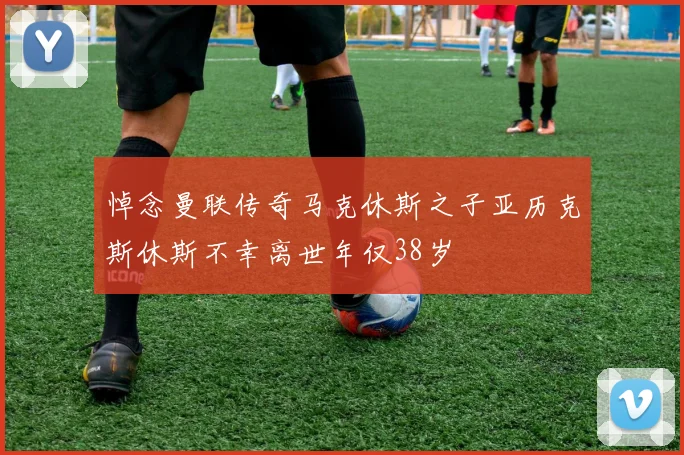 悼念曼联传奇马克休斯之子亚历克斯休斯不幸离世年仅38岁