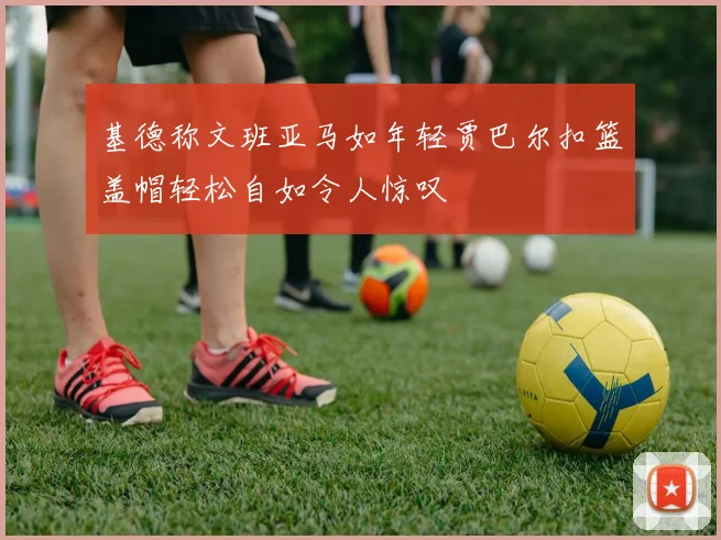 基德称文班亚马如年轻贾巴尔扣篮盖帽轻松自如令人惊叹