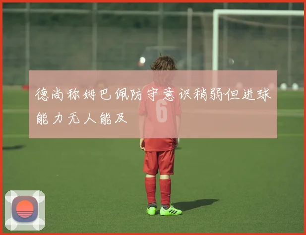 德尚称姆巴佩防守意识稍弱但进球能力无人能及