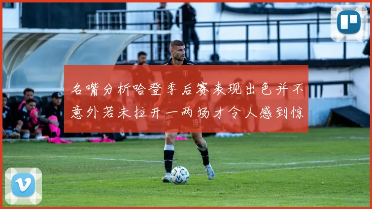 名嘴分析哈登季后赛表现出色并不意外若未拉开一两场才令人感到惊讶