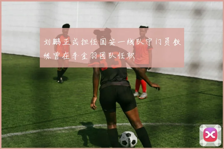 刘鹏正式担任国安一线队守门员教练曾在李金羽团队任职