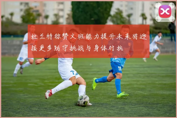 杜兰特称赞文班能力提升未来将迎接更多防守挑战与身体对抗