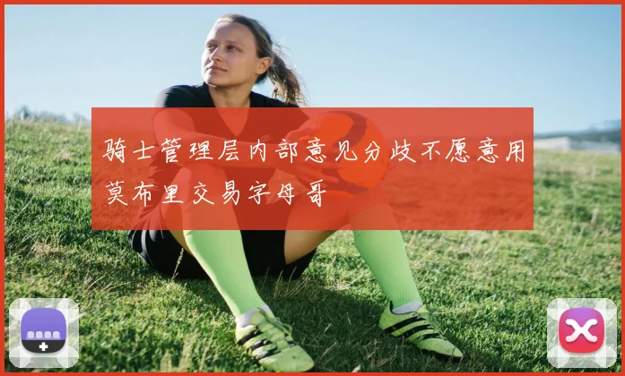 骑士管理层内部意见分歧不愿意用莫布里交易字母哥
