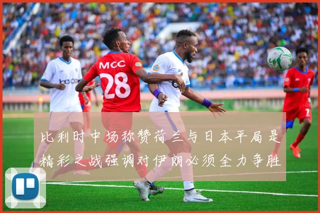 比利时中场称赞荷兰与日本平局是精彩之战强调对伊朗必须全力争胜