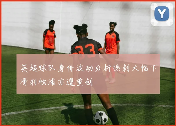 英超球队身价波动分析热刺大幅下滑利物浦亦遭重创