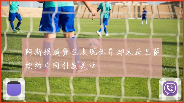 阿斯报道费兰表现优异却未获巴萨续约合同引发关注