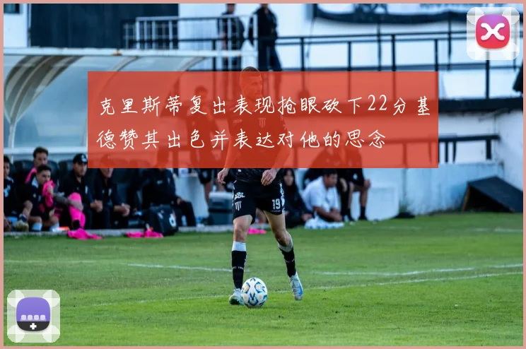 克里斯蒂复出表现抢眼砍下22分基德赞其出色并表达对他的思念