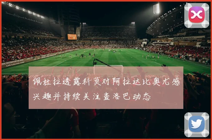 佩杜拉透露科莫对阿拉达比奥尤感兴趣并持续关注查洛巴动态