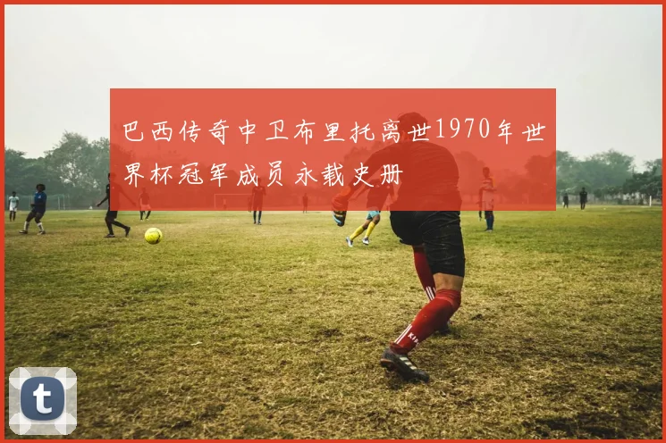 巴西传奇中卫布里托离世1970年世界杯冠军成员永载史册