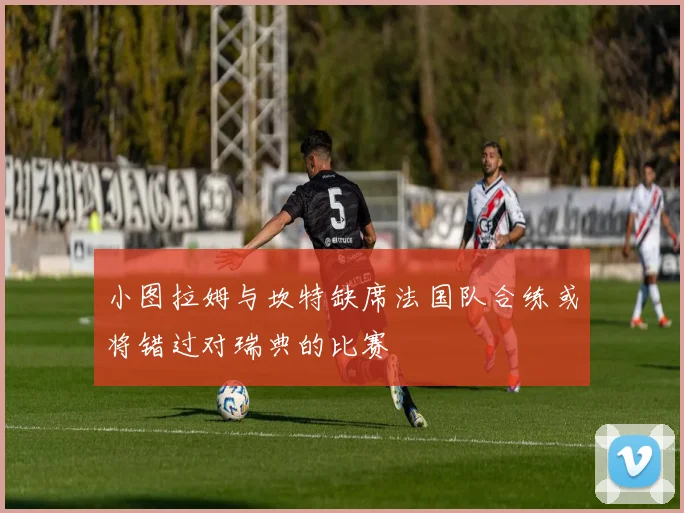 小图拉姆与坎特缺席法国队合练或将错过对瑞典的比赛