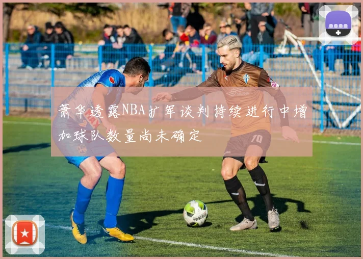 萧华透露NBA扩军谈判持续进行中增加球队数量尚未确定