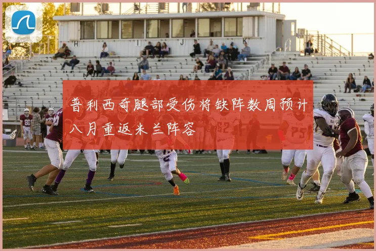 普利西奇腿部受伤将缺阵数周预计八月重返米兰阵容