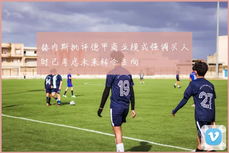 赫内斯批评德甲商业模式强调买人时已考虑未来转会去向