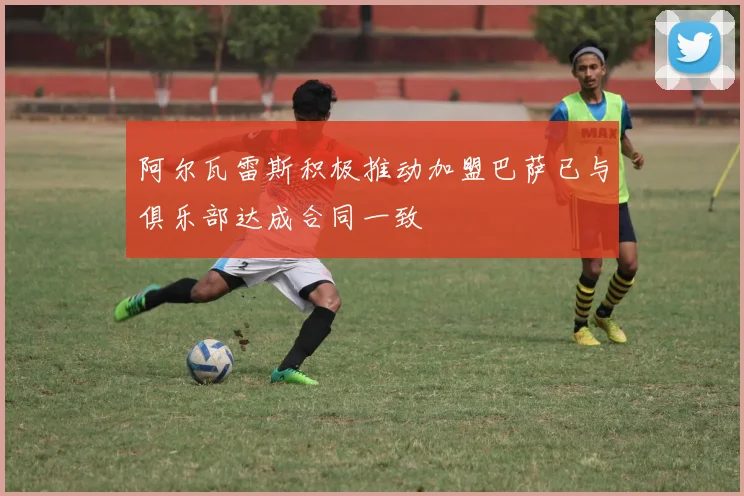 阿尔瓦雷斯积极推动加盟巴萨已与俱乐部达成合同一致