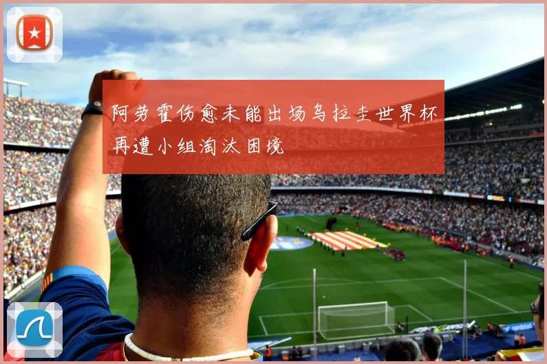 阿劳霍伤愈未能出场乌拉圭世界杯再遭小组淘汰困境