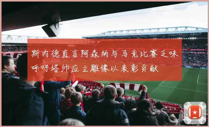 斯内德直言阿森纳与马竞比赛乏味呼吁塔帅应立雕像以表彰贡献