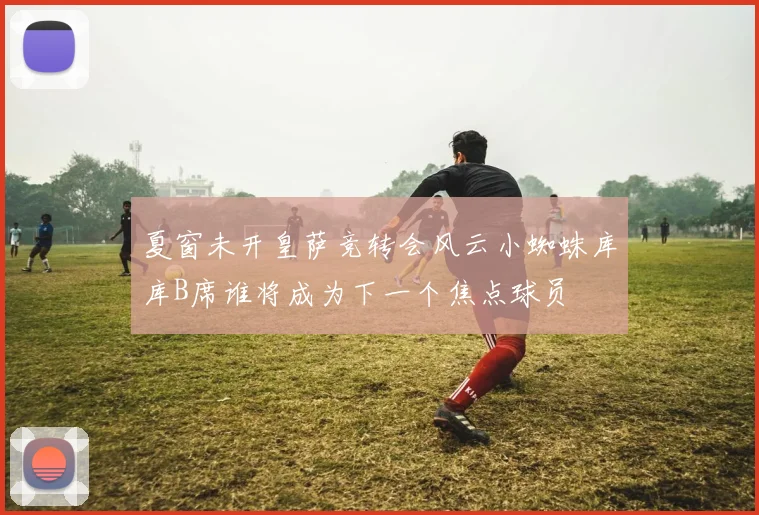夏窗未开皇萨竞转会风云小蜘蛛库库B席谁将成为下一个焦点球员